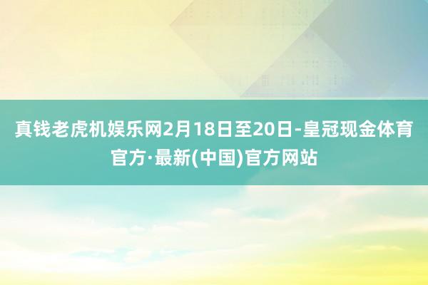 真钱老虎机娱乐网　　2月18日至20日-皇冠现金体育官方·最新(中国)官方网站