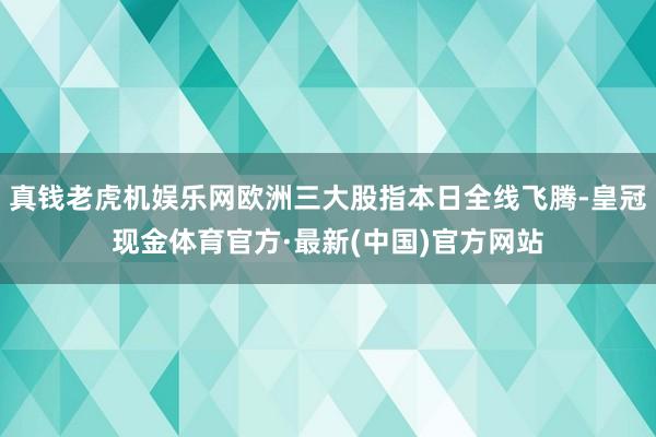 真钱老虎机娱乐网欧洲三大股指本日全线飞腾-皇冠现金体育官方·最新(中国)官方网站