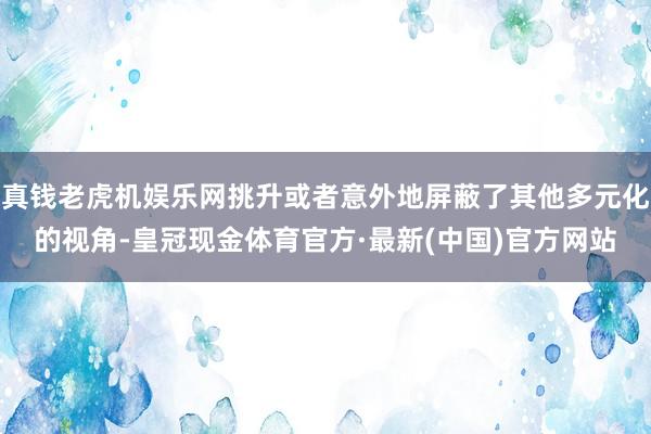 真钱老虎机娱乐网挑升或者意外地屏蔽了其他多元化的视角-皇冠现金体育官方·最新(中国)官方网站