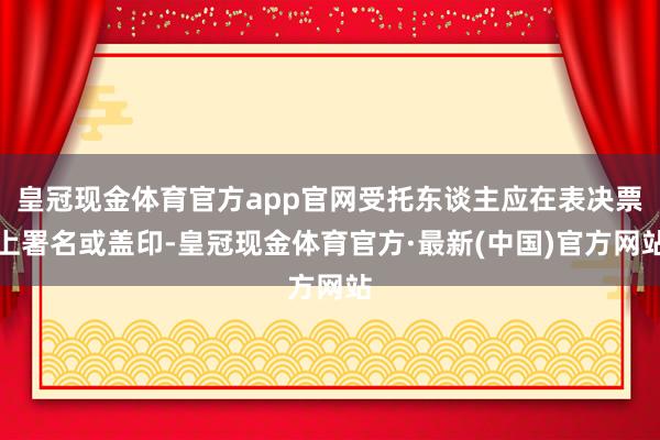 皇冠现金体育官方app官网受托东谈主应在表决票上署名或盖印-皇冠现金体育官方·最新(中国)官方网站