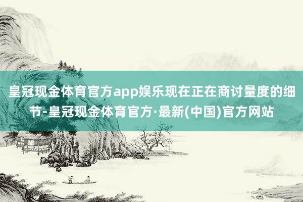 皇冠现金体育官方app娱乐现在正在商讨量度的细节-皇冠现金体育官方·最新(中国)官方网站