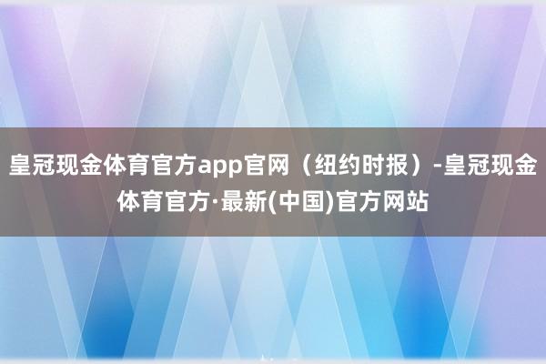 皇冠现金体育官方app官网（纽约时报）-皇冠现金体育官方·最新(中国)官方网站