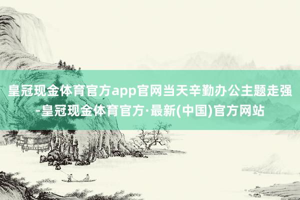 皇冠现金体育官方app官网当天辛勤办公主题走强-皇冠现金体育官方·最新(中国)官方网站