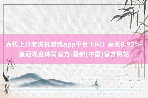 真钱上分老虎机游戏app平台下同）高涨8.92%-皇冠现金体育官方·最新(中国)官方网站