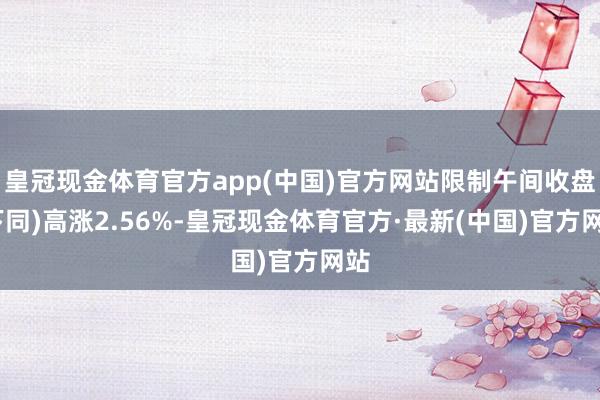 皇冠现金体育官方app(中国)官方网站限制午间收盘(下同)高涨2.56%-皇冠现金体育官方·最新(中国)官方网站