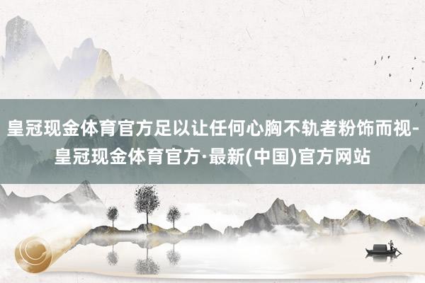 皇冠现金体育官方足以让任何心胸不轨者粉饰而视-皇冠现金体育官方·最新(中国)官方网站