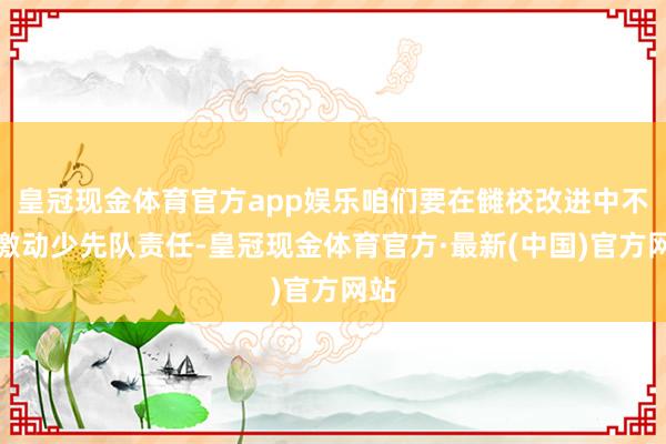 皇冠现金体育官方app娱乐咱们要在雠校改进中不停激动少先队责任-皇冠现金体育官方·最新(中国)官方网站