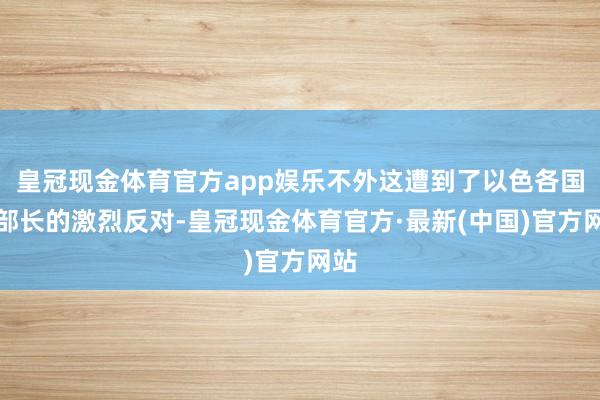 皇冠现金体育官方app娱乐不外这遭到了以色各国防部长的激烈反对-皇冠现金体育官方·最新(中国)官方网站