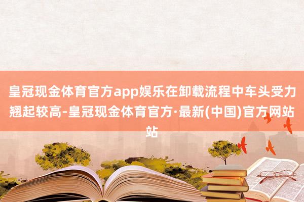 皇冠现金体育官方app娱乐在卸载流程中车头受力翘起较高-皇冠现金体育官方·最新(中国)官方网站