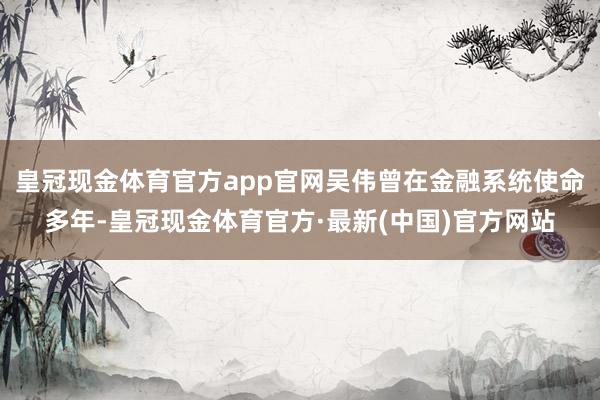 皇冠现金体育官方app官网吴伟曾在金融系统使命多年-皇冠现金体育官方·最新(中国)官方网站