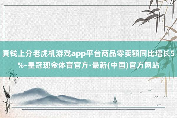 真钱上分老虎机游戏app平台商品零卖额同比增长5%-皇冠现金体育官方·最新(中国)官方网站