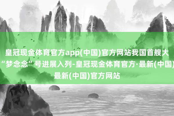 皇冠现金体育官方app(中国)官方网站我国首艘大洋钻探船“梦念念”号进展入列-皇冠现金体育官方·最新(中国)官方网站