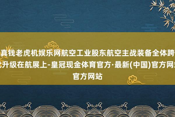 真钱老虎机娱乐网航空工业股东航空主战装备全体跨代升级在航展上-皇冠现金体育官方·最新(中国)官方网站