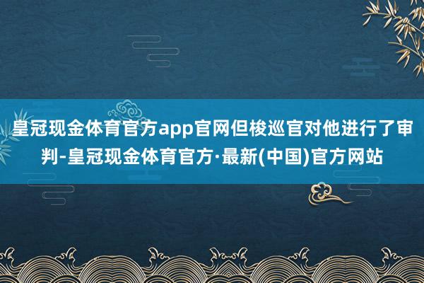 皇冠现金体育官方app官网但梭巡官对他进行了审判-皇冠现金体育官方·最新(中国)官方网站