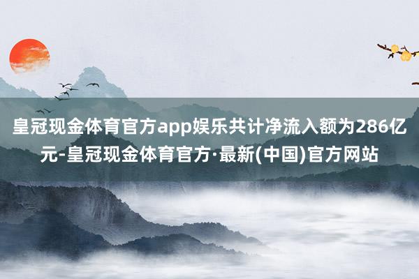 皇冠现金体育官方app娱乐共计净流入额为286亿元-皇冠现金体育官方·最新(中国)官方网站