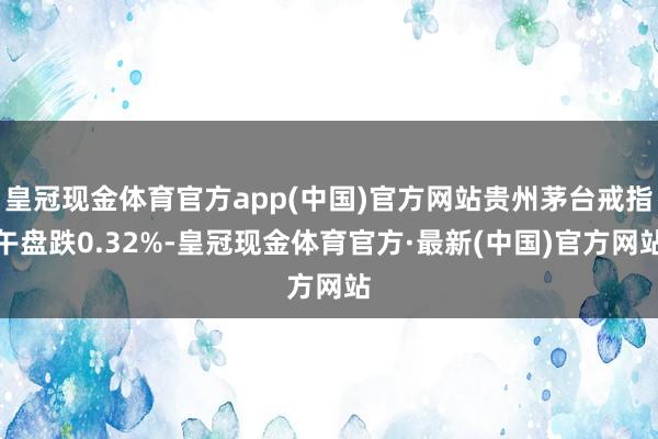 皇冠现金体育官方app(中国)官方网站贵州茅台戒指午盘跌0.32%-皇冠现金体育官方·最新(中国)官方网站