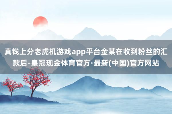 真钱上分老虎机游戏app平台金某在收到粉丝的汇款后-皇冠现金体育官方·最新(中国)官方网站