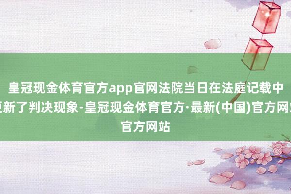 皇冠现金体育官方app官网法院当日在法庭记载中更新了判决现象-皇冠现金体育官方·最新(中国)官方网站