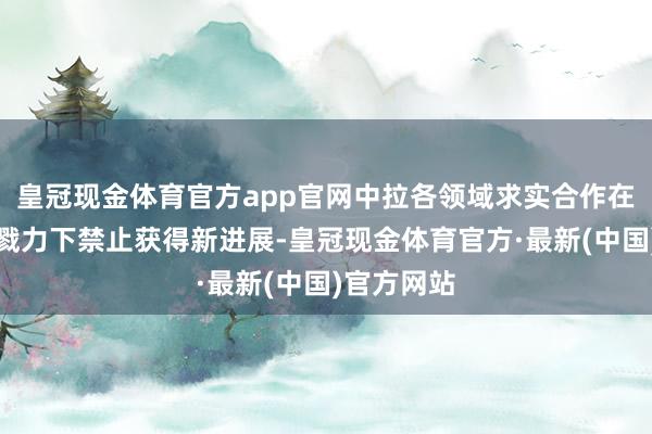 皇冠现金体育官方app官网中拉各领域求实合作在两边共同戮力下禁止获得新进展-皇冠现金体育官方·最新(中国)官方网站