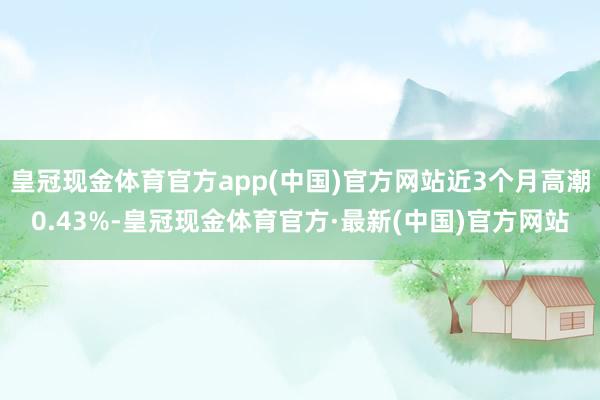 皇冠现金体育官方app(中国)官方网站近3个月高潮0.43%-皇冠现金体育官方·最新(中国)官方网站