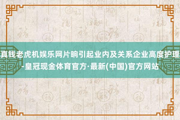 真钱老虎机娱乐网片晌引起业内及关系企业高度护理-皇冠现金体育官方·最新(中国)官方网站