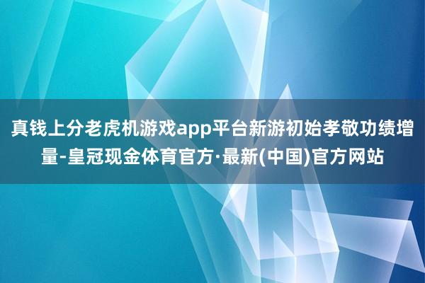 真钱上分老虎机游戏app平台新游初始孝敬功绩增量-皇冠现金体育官方·最新(中国)官方网站