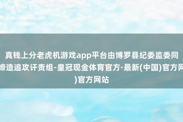 真钱上分老虎机游戏app平台由博罗县纪委监委同步缔造追攻讦责组-皇冠现金体育官方·最新(中国)官方网站