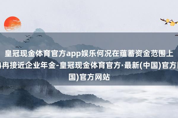 皇冠现金体育官方app娱乐何况在蕴蓄资金范围上也冉冉接近企业年金-皇冠现金体育官方·最新(中国)官方网站