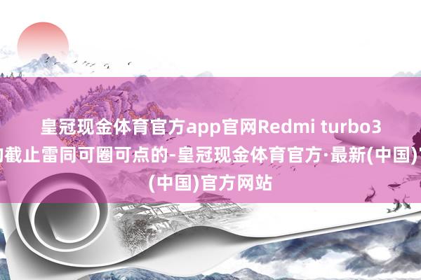 皇冠现金体育官方app官网Redmi turbo3对温度的截止雷同可圈可点的-皇冠现金体育官方·最新(中国)官方网站