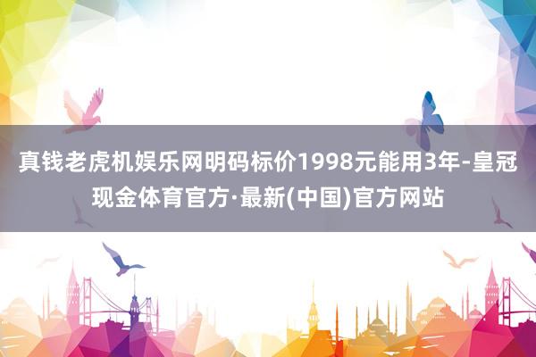 真钱老虎机娱乐网明码标价1998元能用3年-皇冠现金体育官方·最新(中国)官方网站