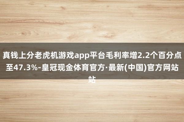 真钱上分老虎机游戏app平台毛利率增2.2个百分点至47.3%-皇冠现金体育官方·最新(中国)官方网站