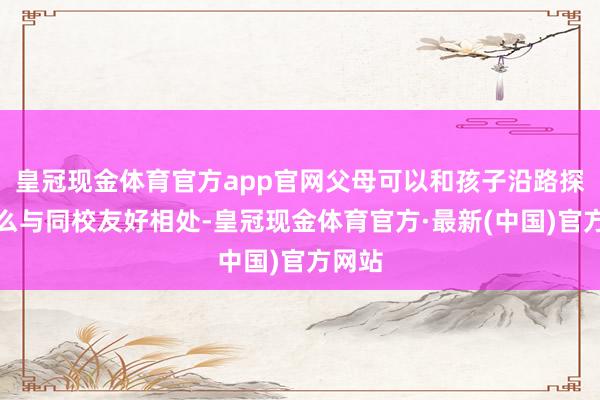 皇冠现金体育官方app官网父母可以和孩子沿路探究怎么与同校友好相处-皇冠现金体育官方·最新(中国)官方网站