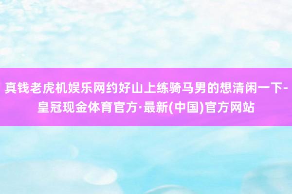 真钱老虎机娱乐网约好山上练骑马男的想清闲一下-皇冠现金体育官方·最新(中国)官方网站