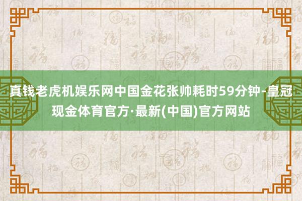 真钱老虎机娱乐网中国金花张帅耗时59分钟-皇冠现金体育官方·最新(中国)官方网站