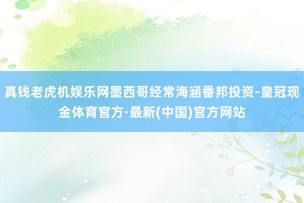 真钱老虎机娱乐网墨西哥经常海涵番邦投资-皇冠现金体育官方·最新(中国)官方网站