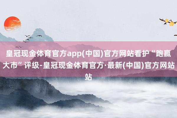 皇冠现金体育官方app(中国)官方网站看护“跑赢大市”评级-皇冠现金体育官方·最新(中国)官方网站