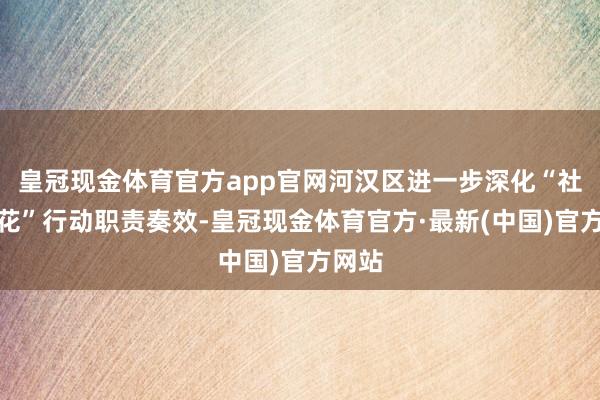 皇冠现金体育官方app官网河汉区进一步深化“社区拈花”行动职责奏效-皇冠现金体育官方·最新(中国)官方网站