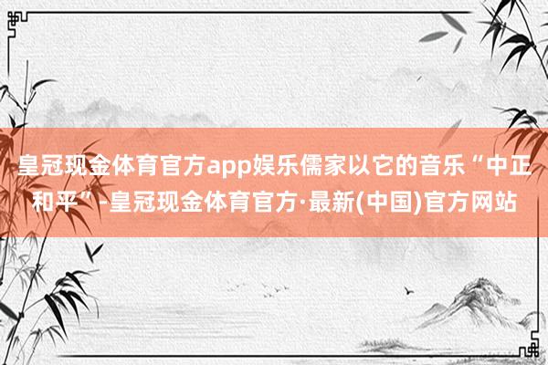 皇冠现金体育官方app娱乐儒家以它的音乐“中正和平”-皇冠现金体育官方·最新(中国)官方网站