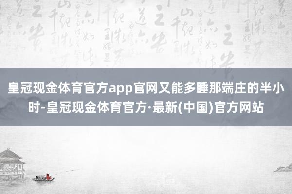 皇冠现金体育官方app官网又能多睡那端庄的半小时-皇冠现金体育官方·最新(中国)官方网站