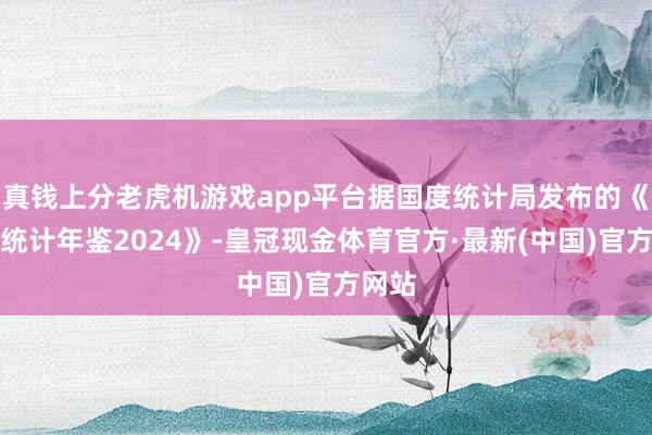 真钱上分老虎机游戏app平台据国度统计局发布的《中国统计年鉴2024》-皇冠现金体育官方·最新(中国)官方网站