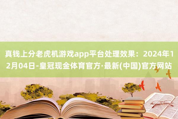 真钱上分老虎机游戏app平台处理效果：2024年12月04日-皇冠现金体育官方·最新(中国)官方网站