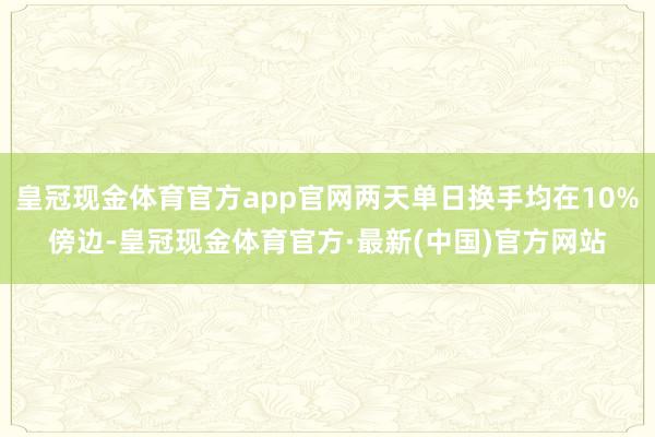 皇冠现金体育官方app官网两天单日换手均在10%傍边-皇冠现金体育官方·最新(中国)官方网站