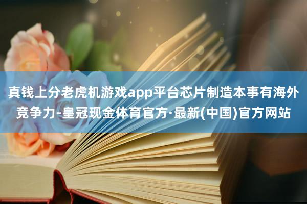 真钱上分老虎机游戏app平台芯片制造本事有海外竞争力-皇冠现金体育官方·最新(中国)官方网站