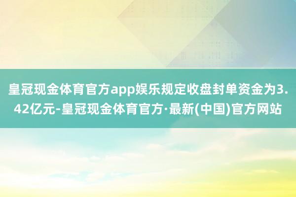 皇冠现金体育官方app娱乐规定收盘封单资金为3.42亿元-皇冠现金体育官方·最新(中国)官方网站