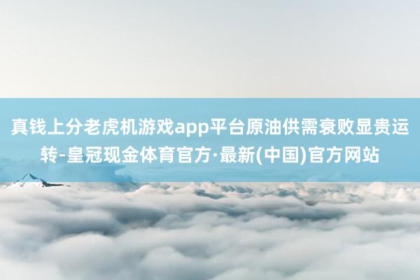 真钱上分老虎机游戏app平台原油供需衰败显贵运转-皇冠现金体育官方·最新(中国)官方网站