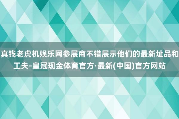 真钱老虎机娱乐网参展商不错展示他们的最新址品和工夫-皇冠现金体育官方·最新(中国)官方网站