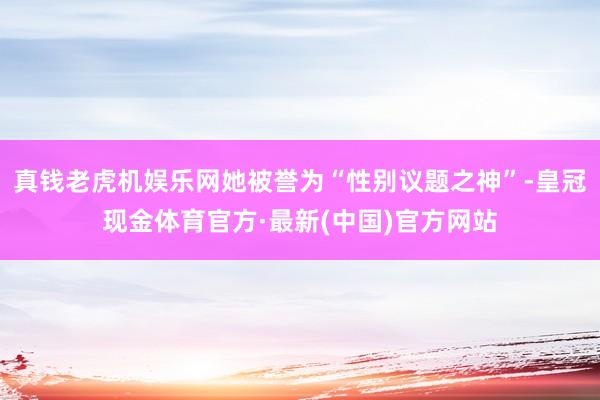 真钱老虎机娱乐网她被誉为“性别议题之神”-皇冠现金体育官方·最新(中国)官方网站