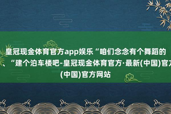 皇冠现金体育官方app娱乐“咱们念念有个舞蹈的地点”、“建个泊车楼吧-皇冠现金体育官方·最新(中国)官方网站