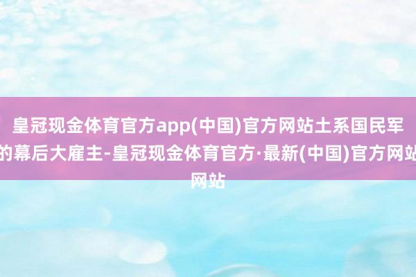 皇冠现金体育官方app(中国)官方网站土系国民军的幕后大雇主-皇冠现金体育官方·最新(中国)官方网站