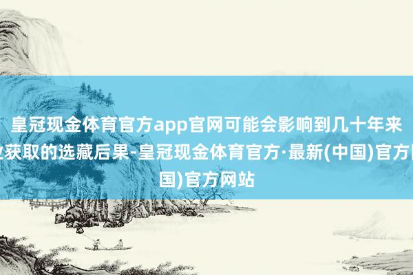 皇冠现金体育官方app官网可能会影响到几十年来行业获取的选藏后果-皇冠现金体育官方·最新(中国)官方网站